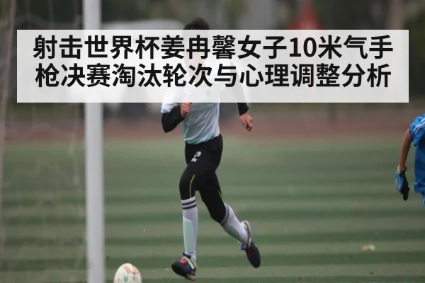 射击世界杯姜冉馨女子10米气手枪决赛淘汰轮次与心理调整分析